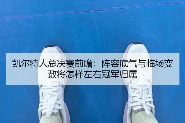 凯尔特人总决赛前瞻：阵容底气与临场变数将怎样左右冠军归属