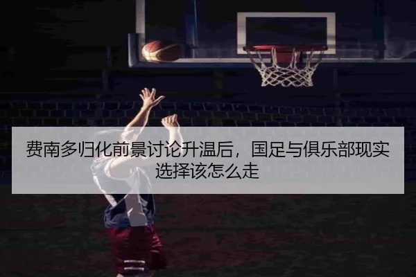 费南多归化前景讨论升温后，国足与俱乐部现实选择该怎么走（ygrbuyu）